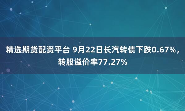 精选期货配资平台 9月22日长汽转债下跌0.67%，转股溢价率77.27%