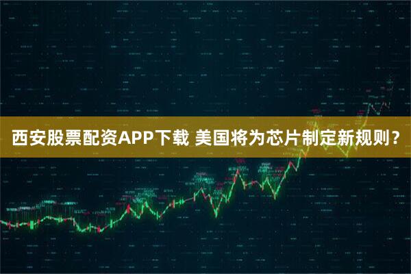 西安股票配资APP下载 美国将为芯片制定新规则？