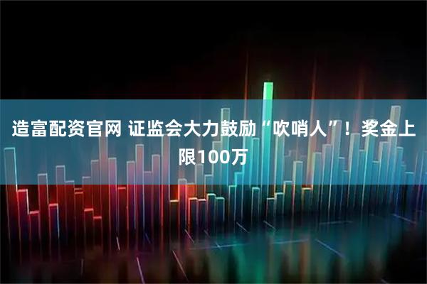 造富配资官网 证监会大力鼓励“吹哨人”！奖金上限100万