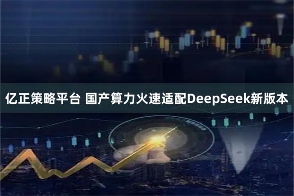 亿正策略平台 国产算力火速适配DeepSeek新版本