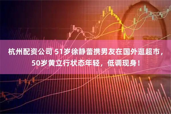 杭州配资公司 51岁徐静蕾携男友在国外逛超市，50岁黄立行状态年轻，低调现身！