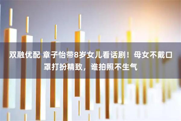 双融优配 章子怡带8岁女儿看话剧！母女不戴口罩打扮精致，谁拍照不生气