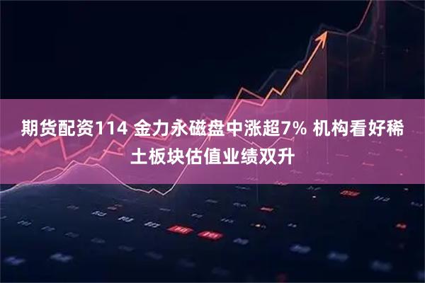 期货配资114 金力永磁盘中涨超7% 机构看好稀土板块估值业绩双升