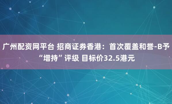广州配资网平台 招商证券香港：首次覆盖和誉-B予“增持”评级 目标价32.5港元