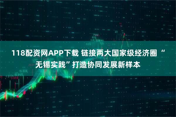 118配资网APP下载 链接两大国家级经济圈 “无锡实践”打造协同发展新样本