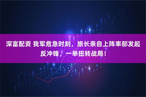 深富配资 我军危急时刻,旅长亲自上阵率部发起反冲锋,一举扭转战局!