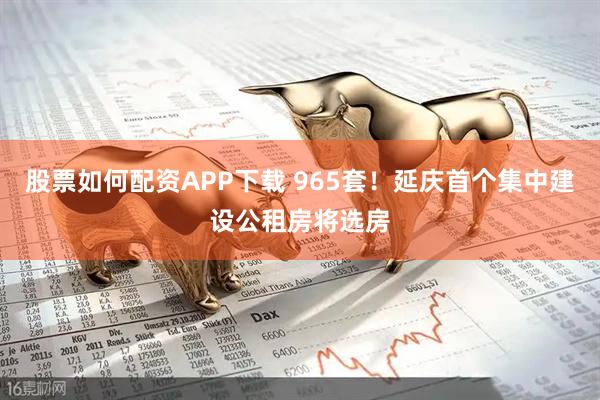 股票如何配资APP下载 965套!延庆首个集中建设公租房将选房
