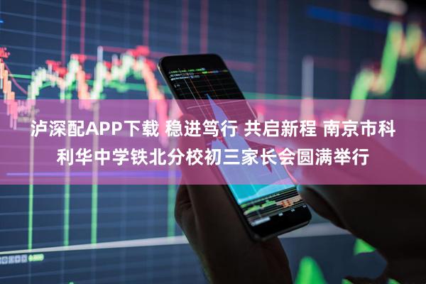 泸深配APP下载 稳进笃行 共启新程 南京市科利华中学铁北分校初三家长会圆满举行