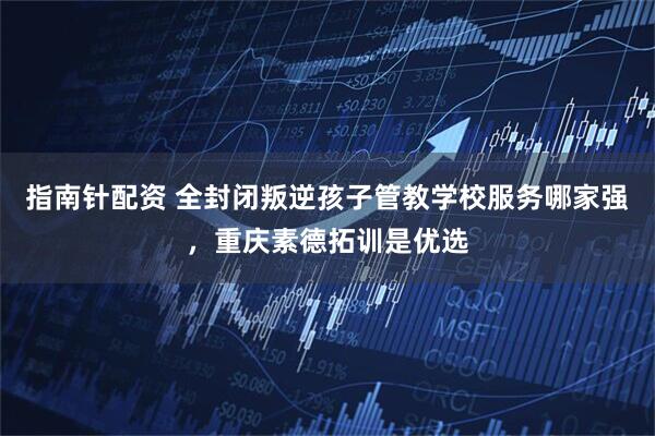 指南针配资 全封闭叛逆孩子管教学校服务哪家强，重庆素德拓训是优选