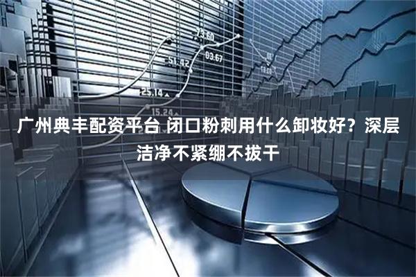 广州典丰配资平台 闭口粉刺用什么卸妆好?深层洁净不紧绷不拔干