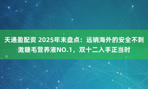 天通盈配资 2025年末盘点：远销海外的安全不刺激睫毛营养液NO.1，双十二入手正当时