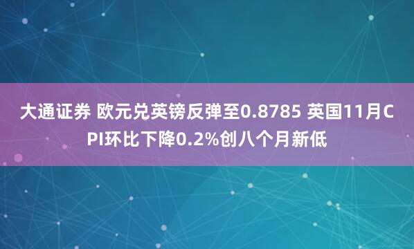 大通证券 欧元兑英镑反弹至0.8785 英国11月CPI环比下降0.2%创八个月新低