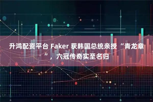 升鸿配资平台 Faker 获韩国总统亲授 “青龙章”，六冠传奇实至名归