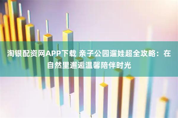淘银配资网APP下载 亲子公园遛娃超全攻略：在自然里邂逅温馨陪伴时光