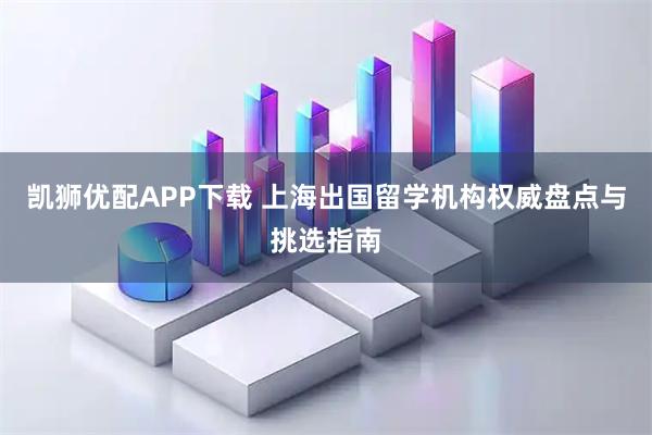 凯狮优配APP下载 上海出国留学机构权威盘点与挑选指南
