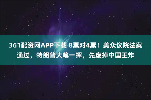 361配资网APP下载 8票对4票！美众议院法案通过，特朗普大笔一挥，先废掉中国王炸