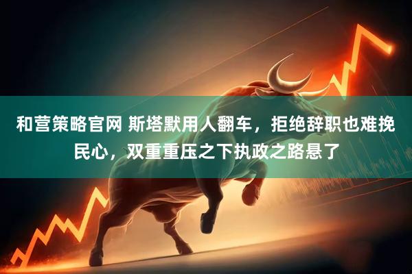 和营策略官网 斯塔默用人翻车，拒绝辞职也难挽民心，双重重压之下执政之路悬了