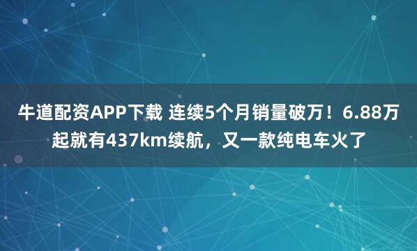 牛道配资APP下载 连续5个月销量破万！6.88万起就有437km续航，又一款纯电车火了