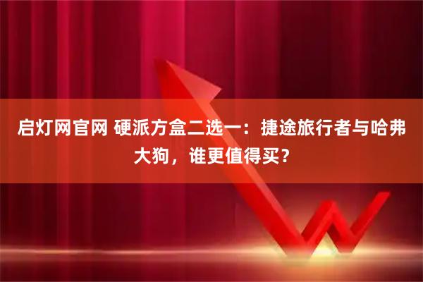 启灯网官网 硬派方盒二选一：捷途旅行者与哈弗大狗，谁更值得买？