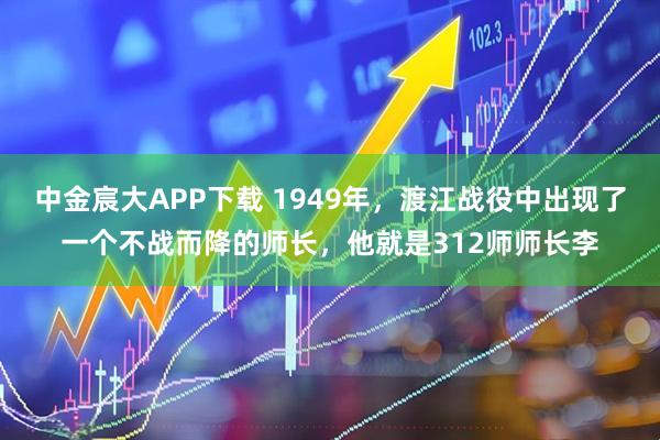 中金宸大APP下载 1949年，渡江战役中出现了一个不战而降的师长，他就是312师师长李