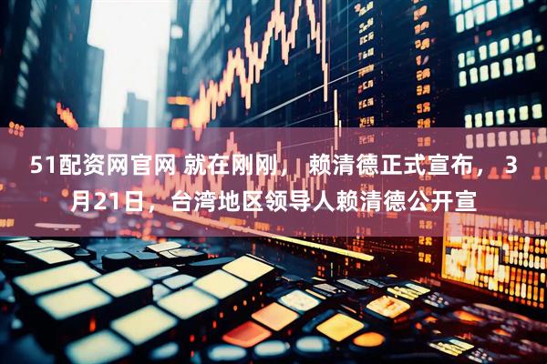 51配资网官网 就在刚刚， 赖清德正式宣布， 3月21日，台湾地区领导人赖清德公开宣
