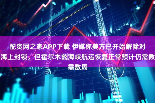 配资网之家APP下载 伊媒称美方已开始解除对伊海上封锁，但霍尔木兹海峡航运恢复正常预计仍需数周