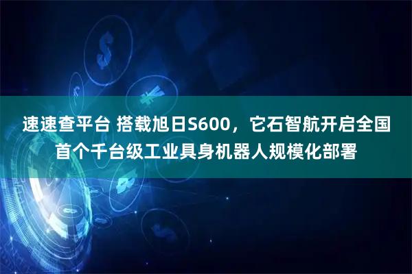 速速查平台 搭载旭日S600，它石智航开启全国首个千台级工业具身机器人规模化部署